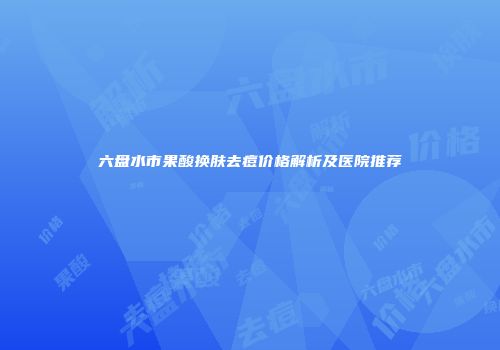 六盘水市果酸换肤去痘价格解析及医院推荐