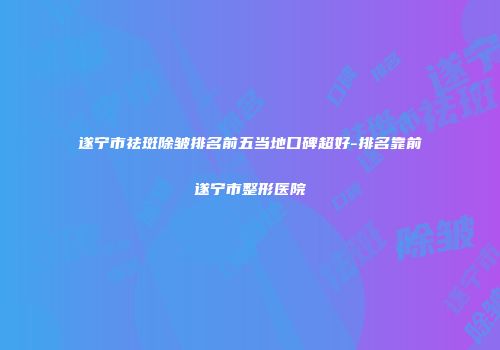 遂宁市祛斑除皱排名前五当地口碑超好-排名靠前遂宁市整形医院