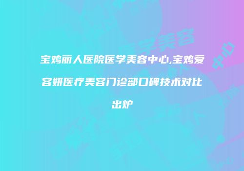 宝鸡丽人医院医学美容中心,宝鸡爱容妍医疗美容门诊部口碑技术对比出炉