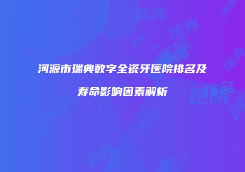 河源市瑞典数字全瓷牙医院排名及寿命影响因素解析
