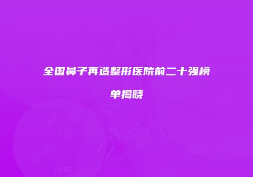 全国鼻子再造整形医院前二十强榜单揭晓