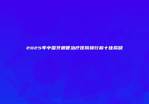 2025年中国牙根管治疗医院排行前十佳揭晓