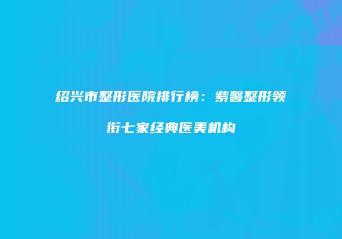 绍兴市整形医院排行榜：紫馨整形领衔七家经典医美机构