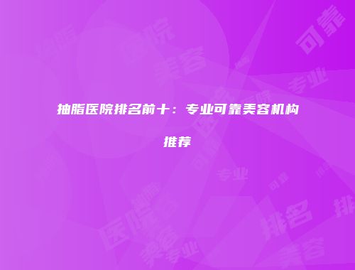 抽脂医院排名前十：专业可靠美容机构推荐