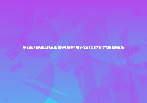 深圳肛提肌缝缩阴整形医院排名前10位实力机构解析