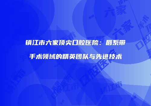 镇江市六家顶尖口腔医院：唇系带手术领域的精英团队与先进技术