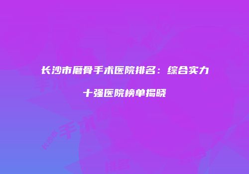 长沙市磨骨手术医院排名：综合实力十强医院榜单揭晓