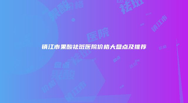 镇江市果酸祛斑医院价格大盘点及推荐