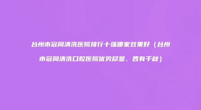 台州市冠周清洗医院排行十强哪家效果好（台州市冠周清洗口腔医院优势尽显、各有千秋）