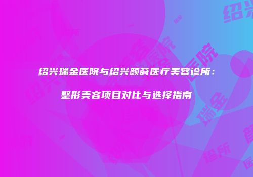 绍兴瑞金医院与绍兴颜莳医疗美容诊所：整形美容项目对比与选择指南