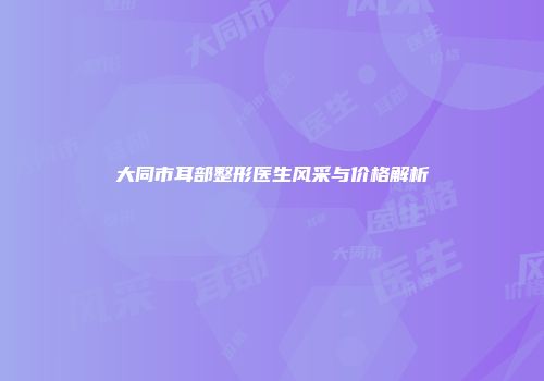 大同市耳部整形医生风采与价格解析