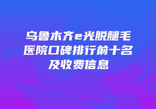 乌鲁木齐e光脱腿毛医院口碑排行前十名及收费信息
