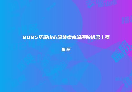 2025年保山市睑黄瘤去除医院排名十强推荐