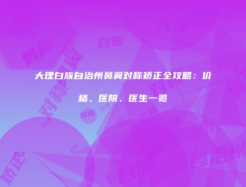 大理白族自治州鼻翼对称矫正全攻略：价格、医院、医生一览