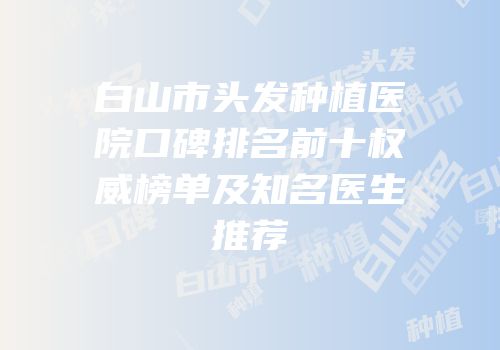 白山市头发种植医院口碑排名前十权威榜单及知名医生推荐