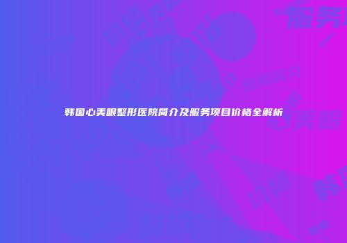 韩国心美眼整形医院简介及服务项目价格全解析