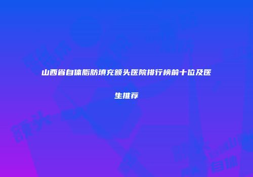 山西省自体脂肪填充额头医院排行榜前十位及医生推荐