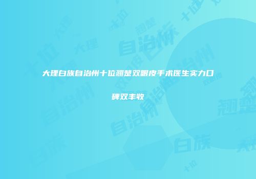 大理白族自治州十位翘楚双眼皮手术医生实力口碑双丰收