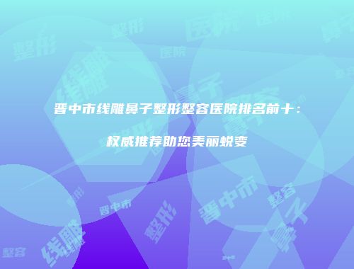 晋中市线雕鼻子整形整容医院排名前十：权威推荐助您美丽蜕变