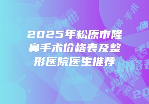 2025年松原市隆鼻手术价格表及整形医院医生推荐