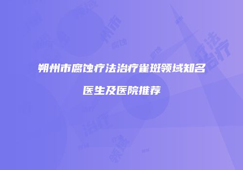 朔州市腐蚀疗法治疗雀斑领域知名医生及医院推荐