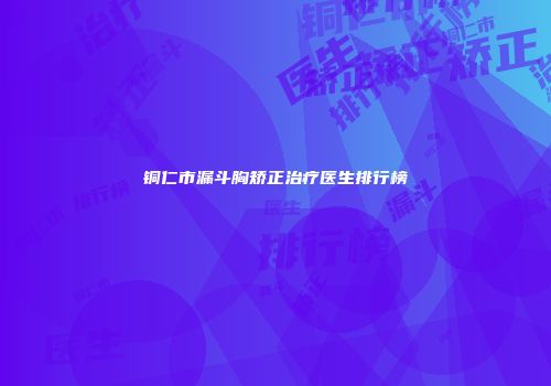 铜仁市漏斗胸矫正治疗医生排行榜