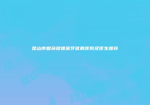 昆山市复杂疑难拔牙优质医院及医生推荐