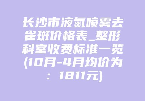 长沙市液氮喷雾去雀斑价格表_整形科室收费标准一览(10月-4月均价为：1811元)