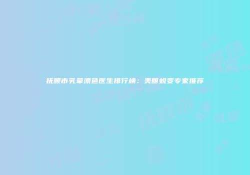 抚顺市乳晕漂色医生排行榜：美丽蜕变专家推荐