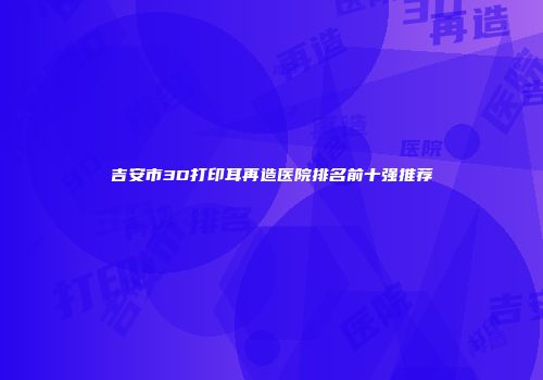 吉安市3D打印耳再造医院排名前十强推荐