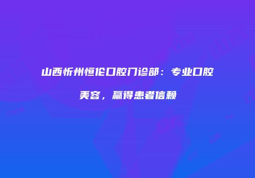 山西忻州恒伦口腔门诊部：专业口腔美容，赢得患者信赖