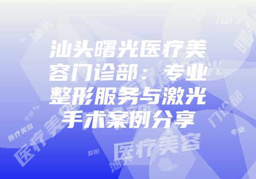 汕头曙光医疗美容门诊部：专业整形服务与激光手术案例分享