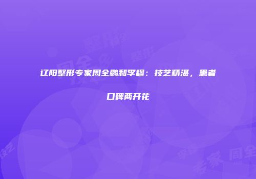 辽阳整形专家周全鹏和李穆：技艺精湛，患者口碑两开花