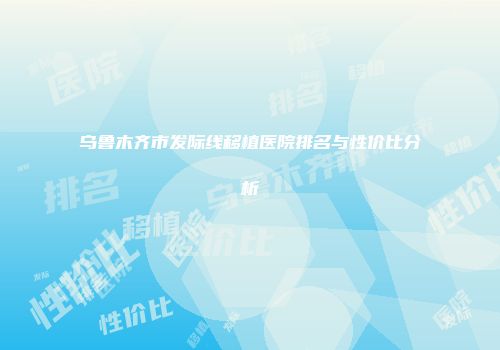 乌鲁木齐市发际线移植医院排名与性价比分析