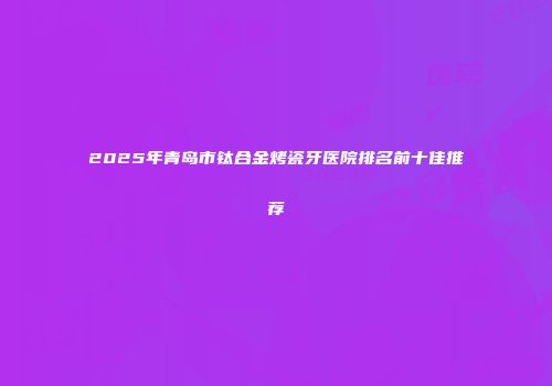 2025年青岛市钛合金烤瓷牙医院排名前十佳推荐