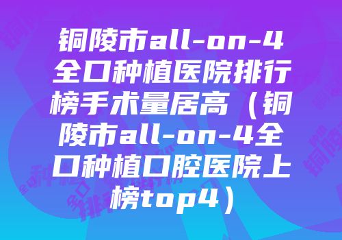 铜陵市all-on-4全口种植医院排行榜手术量居高（铜陵市all-on-4全口种植口腔医院上榜top4）