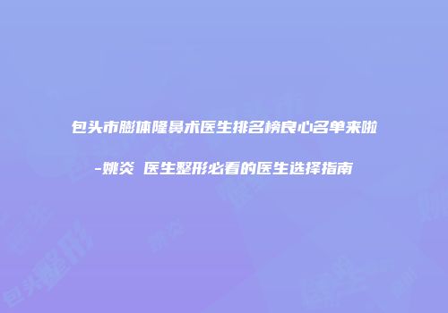 包头市膨体隆鼻术医生排名榜良心名单来啦-姚炎燚医生整形必看的医生选择指南