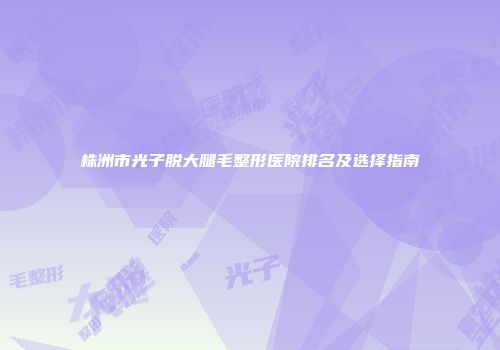 株洲市光子脱大腿毛整形医院排名及选择指南