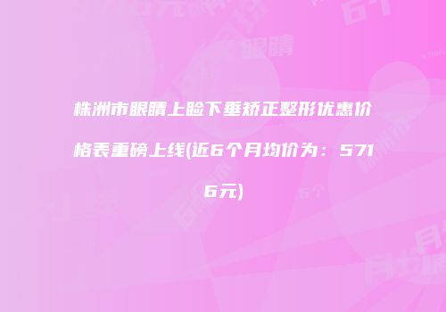 株洲市眼睛上睑下垂矫正整形优惠价格表重磅上线(近6个月均价为：5716元)