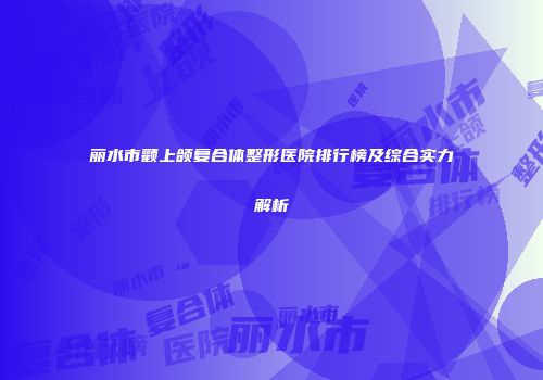 丽水市颧上颌复合体整形医院排行榜及综合实力解析