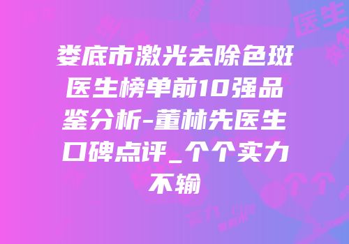 娄底市激光去除色斑医生榜单前10强品鉴分析-董林先医生口碑点评_个个实力不输