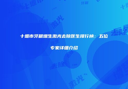 十堰市牙龈增生激光去除医生排行榜：五位专家详细介绍