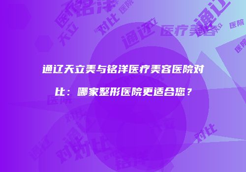 通辽天立美与铭洋医疗美容医院对比：哪家整形医院更适合您？