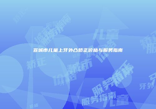 宣城市儿童上牙外凸矫正价格与服务指南