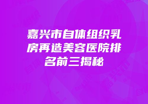 嘉兴市自体组织乳房再造美容医院排名前三揭秘