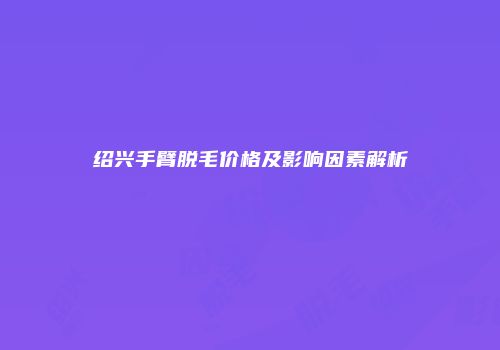 绍兴手臂脱毛价格及影响因素解析
