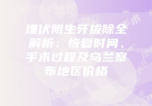埋伏阻生牙拔除全解析：恢复时间、手术过程及乌兰察布地区价格