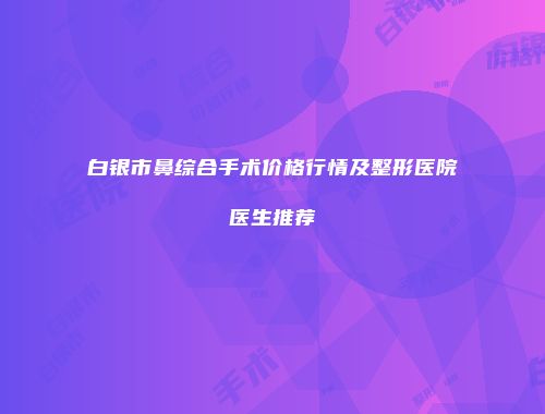 白银市鼻综合手术价格行情及整形医院医生推荐