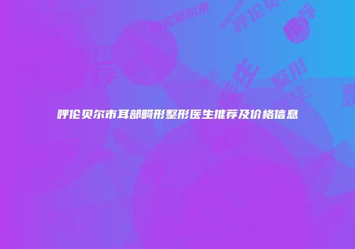 呼伦贝尔市耳部畸形整形医生推荐及价格信息