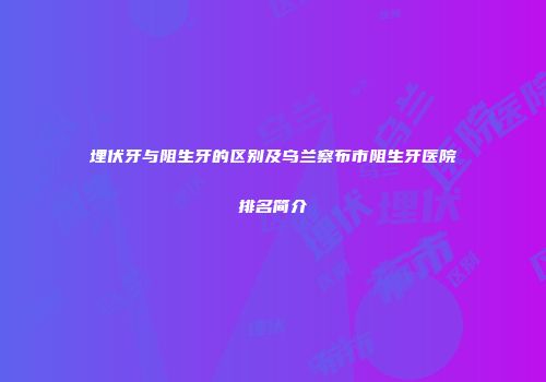 埋伏牙与阻生牙的区别及乌兰察布市阻生牙医院排名简介